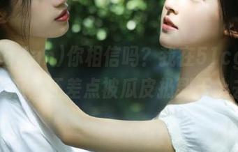 你相信吗？我在51cg.fun上分享瓜，还差点被瓜皮扔到天上去了！