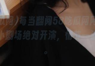 每当翻阅58吃瓜网网页版，心中的小剧场绝对开演，情节一波接一波。