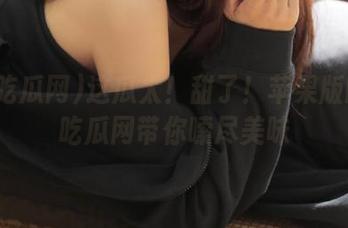 这瓜太！甜了！苹果版的58吃瓜网带你嗦尽美味