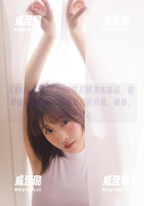 听说58吃瓜网发布新瓜，结果看着看着我已经开始自言自语，哈哈，嘴巴闲不住。