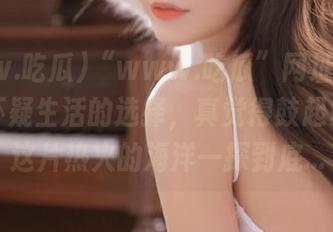 “www.吃瓜”网址的形成让我怀疑生活的选择，真觉得鼓起勇气进这片热火的海洋一探到底…