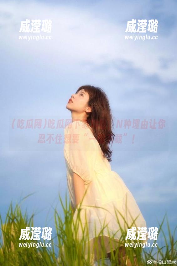 吃瓜网下载地址，N种理由让你忍不住想要“一键下载”！