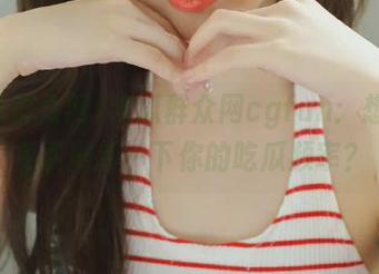 吃瓜群众网cgfun：想不想免费刷新一下你的吃瓜频率？