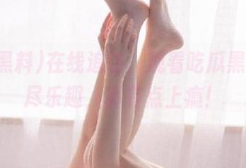 在线追访，观看吃瓜黑料的无尽乐趣，真有点上瘾！